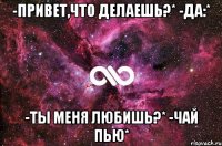 -Привет,что делаешь?* -Да:* -Ты меня любишь?* -Чай пью*