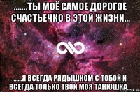 .......ты моё самое дорогое счастьечко в этой жизни... ......я всегда рядышком с тобой и всегда только твой,моя Танюшка...