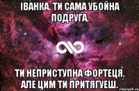 Iванка. Ти сама убойна подруга. Ти неприступна фортеця. але цим ти притягуеш.