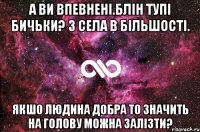 А ви впевненi.блiн тупi бичьки? З села в бiльшостi. Якшо людина добра то значить на голову можна залiзти?