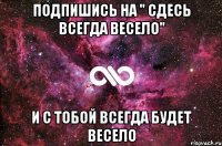 Подпишись на " Сдесь всегда весело" И с тобой всегда будет весело