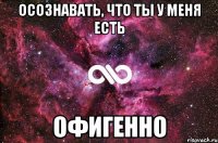 Осознавать, что ты у меня есть Офигенно