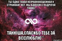 Ты одна такая неуравновешенная и странная? Нет, мы вдвоем с подругой такие) Танюша,спасибо тебе за все)Люблю**