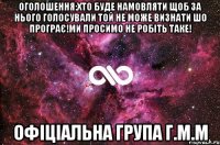 Оголошення:Хто буде намовляти щоб за нього голосували той не може визнати шо програє!Ми просимо не робіть таке! Офіціальна група Г.М.М