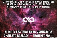 Дианочка, ты самая лучшая в мире, никому тебя не отдам, я так хочу быть с тобой рядом, потому что я тебя очень сильно люблю. Не могу без тебя жить, зайка моя, знай это всегда:***** Твой Игорь:****