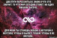 Два пути пересекуться, знаю я что это значит, то что мир сегодня станет, на одну любовь богаче... Для меня ты станешь небом, о котором я мечтала, чтобы я была с тобою, чтобы я не улетала...