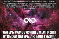 Лагерь-это когда ты видишь своих друзей каждый день, спишь с лучшими подругами в комнате, бегаешь на сон часе, становишься популярным на весь лагерь, понимаешь то что ты влюбилась в того мальчика которого ты некогда ненавидела, знакомишься с новым человеком и становишься ему лучшим другом! Лагерь самое лучшее место для отдыха! Лагерь, ЛЮБЛЮ ТЕБЯ!!!:*