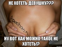 Не хотеть девушку??? Ну вот как можно такое не хотеть!?