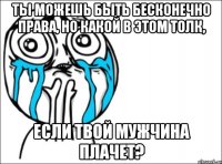 Ты можешь быть бесконечно права, но какой в этом толк, Если твой мужчина плачет?