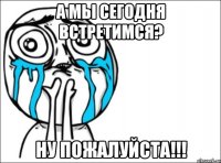 А мы сегодня встретимся? Ну пожалуйста!!!