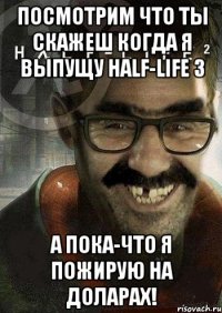 Посмотрим что ты скажеш когда я выпущу Half-Life 3 А пока-что я пожирую на доларах!