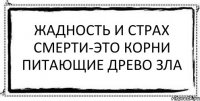 жадность и страх смерти-это корни питающие древо зла 