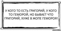 У кого то есть Григорий, У кого то геморой, Но бывает что Григорий, Хуже в жопе гемороя! 