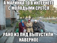 А Маринка то в интернете с молодыми срется Рано из ПНД выпустили, наверное