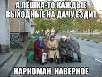 А Лёшка-то каждые выходные на дачу ездит наркоман, наверное