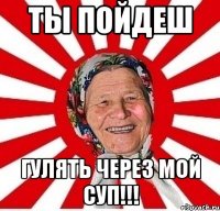 Ты пойдеш гулять через мой суп!!!