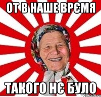 от в наше врємя такого нє було