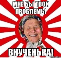 Мне бы твои проблемы внученька!