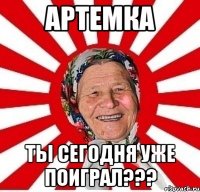 Артемка Ты сегодня уже поиграл???