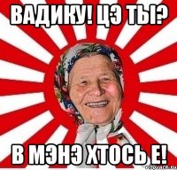 Вадику! Цэ ты? В мэнэ хтось е!