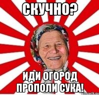 Скучно? Иди огород прополи сука!