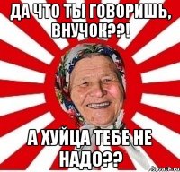 да что ты говоришь, внучок??! а хуйца тебе не надо??