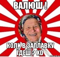 Валюш ! коли в заплавку їдеш ? XD