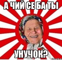 а чий се ба ты унучок?