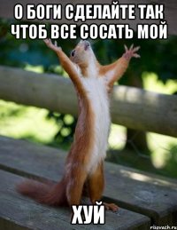 О БОГИ СДЕЛАЙТЕ ТАК ЧТОБ ВСЕ СОСАТЬ МОЙ ХУЙ