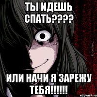 ТЫ ИДЕШЬ СПАТЬ???? ИЛИ НАЧИ Я ЗАРЕЖУ ТЕБЯ!!!!!!