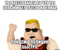 Ты арестован за то что ты голый и без трусов на улице. Пойдем в полицию быстро.