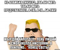 КО-АЛАМБИЯ ПИКЧЕРЗ...ТВА-АЮ МАТЬ ТВА-АЮ МАТЬ ПРЕДСТАВЛИЯЕТ...А-ГА!...А-ГА... бА-ЛИН! ЖЫРДЯЙ НАПЕРДЕЛ... ПЕНЬ ЛИШАЙ И СМОРЧКЕЛЛО НИСТОЯНИ...В ПХИЛЬМЕ... "КОНЕЦ СВЕТЫ"