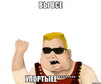 вы все упортыее ********