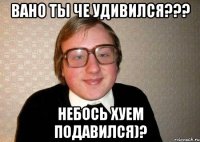 Вано ты че удивился??? Небось хуем подавился)?