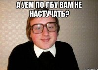 а уем по лбу вам не настучать? 