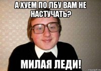 а хуем по лбу вам не настучать? Милая леди!