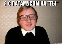 я с патамусом на "ТЫ" 