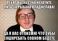 РЕБЯТ ВЫ ЧЁ СУКА НЕХОТИТЕ ПИТЬ ЗА РЫБАКА ВЛАДИСЛАВА! ДА Я ВАС ОТПИЗЖЮ ЧТО ЗУБЫ СОШКРЕБАТЬ СОВКОМ БУдете