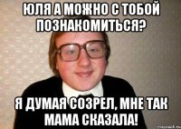 Юля а можно с тобой познакомиться? Я думая созрел, мне так мама сказала!