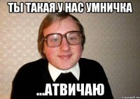 ты такая у нас умничка ...атвичаю