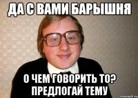 Да с вами барышня О чем говорить то? Предлогай тему