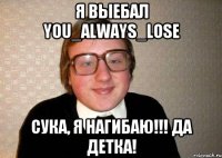 Я выебал You_aLways_lose Сука, я нагибаю!!! Да детка!