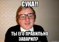 сука!! ты его правильно заварил?_