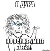 Я дура Но всё же умнее тебя!!