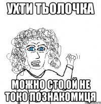 Ухти тьолочка Можно сто ой не токо познакомиця