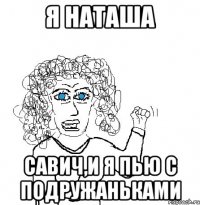 я наташа савич,и я пью с подружаньками