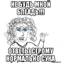 Не будь мной блеадь!!! Ответы серому нормально сука