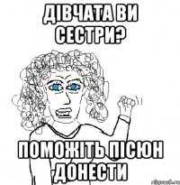 ДІВЧАТА ВИ СЕСТРИ? ПОМОЖІТЬ ПІСЮН ДОНЕСТИ