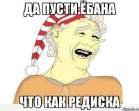 ДА ПУСТИ ЁБАНА ЧТО КАК РЕДИСКА