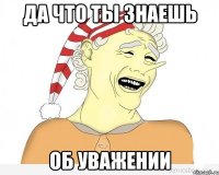 да что ты знаешь об уважении